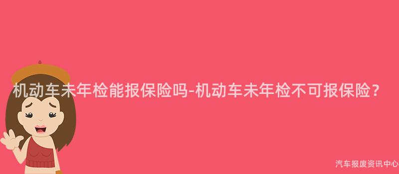 机动车未年检能报保险吗-机动车未年检不可报保险？
