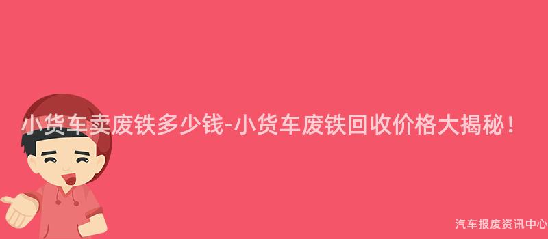 小货车卖废铁多少钱-小货车废铁回收价格大揭秘！