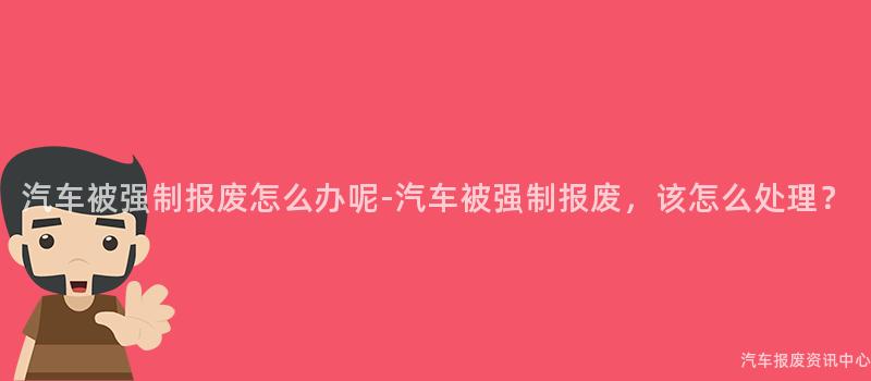 汽车被强制报废怎么办呢-汽车被强制报废，该怎么处理？