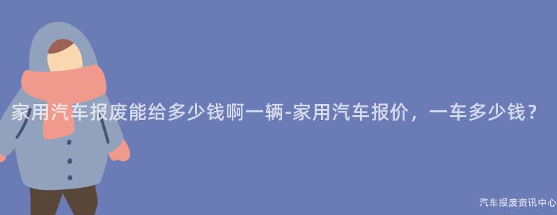 家用汽车报废能给多少钱啊一辆-家用汽车报价，一车多少钱？