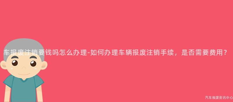 车报废注销要钱吗怎么办理-如何办理车辆报废注销手续，是否需要费用？