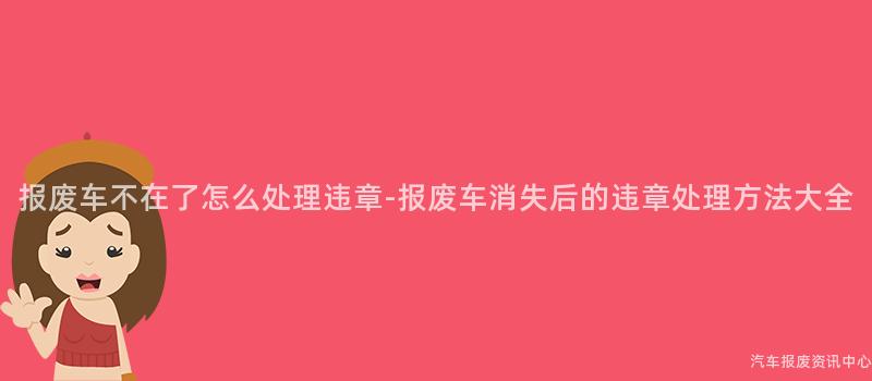 报废车不在了怎么处理违章-报废车消失后的违章处理方法大全