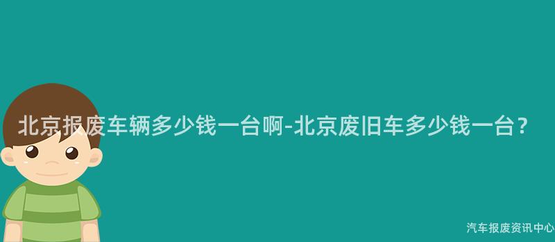 北京报废车辆多少钱一台啊-北京废旧车多少钱一台？