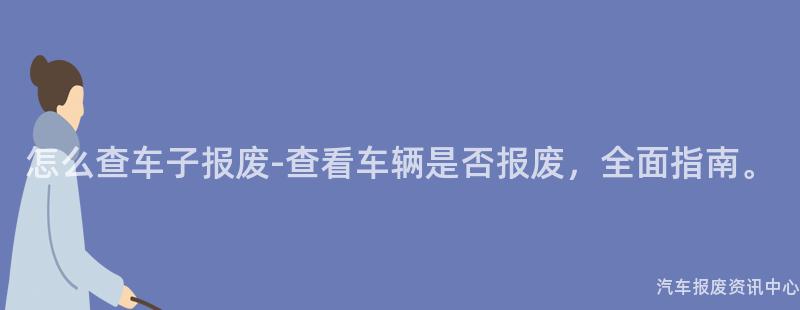 怎么查车子报废-查看车辆是否报废，全面指南。