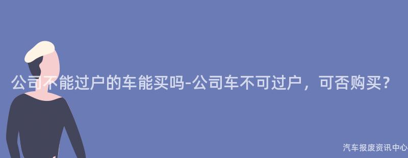 公司不能过户的车能买吗-公司车不可过户，可否购买？