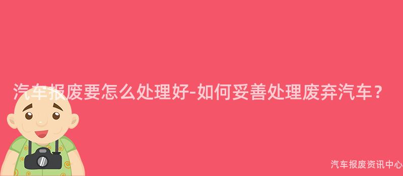 汽车报废要怎么处理好-如何妥善处理废弃汽车？