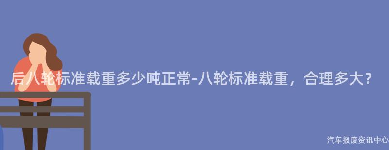 后八轮标准载重多少吨正常-八轮标准载重，合理多大？