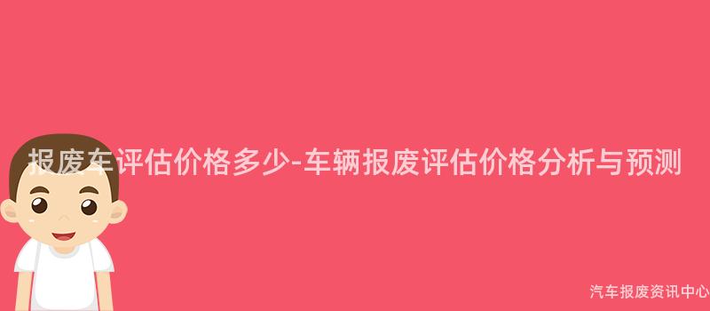 报废车评估价格多少-车辆报废评估价格分析与预测