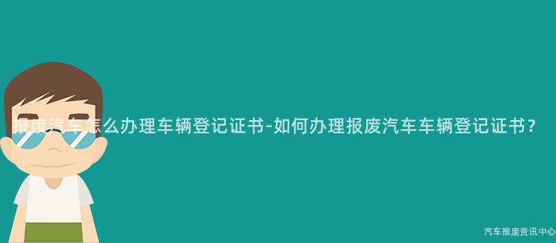 报废汽车怎么办理车辆登记证书-如何办理报废汽车车辆登记证书？