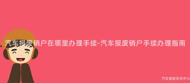 汽车报废销户在哪里办理手续-汽车报废销户手续办理指南