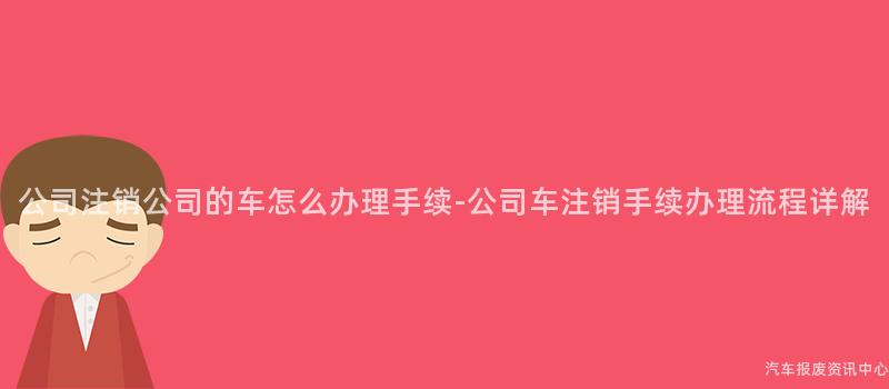 公司注销公司的车怎么办理手续-公司车注销手续办理流程详解