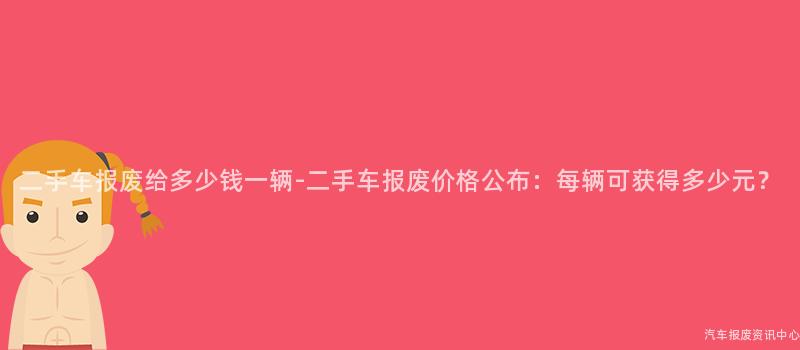 二手车报废给多少钱一辆-二手车报废价格公布：每辆可获得多少元？