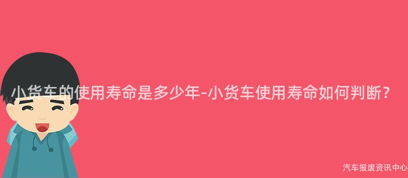 小货车的使用寿命是多少年-小货车使用寿命如何判断？