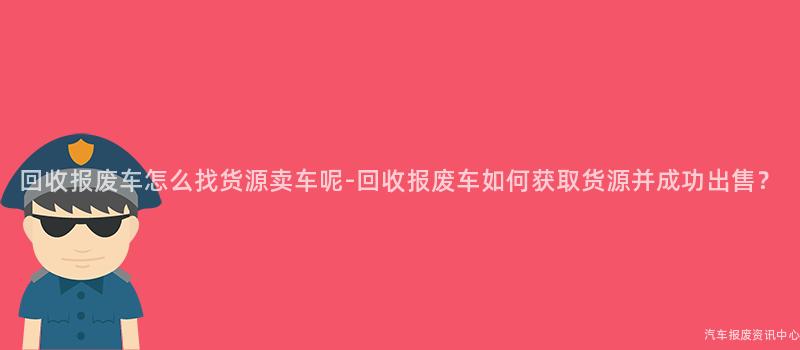 回收报废车怎么找货源卖车呢-回收报废车如何获取货源并成功出售？