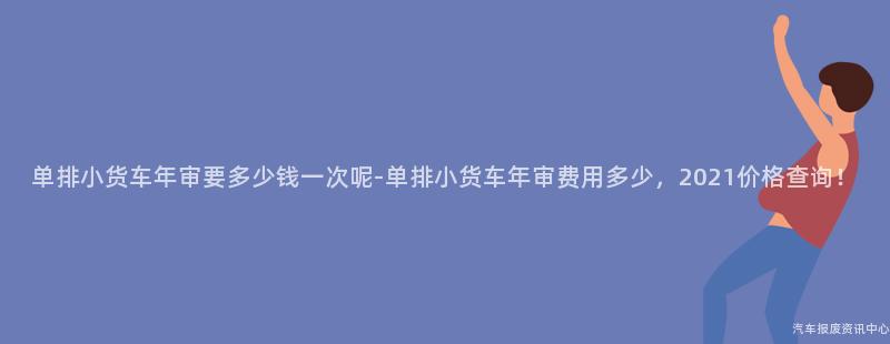 单排小货车年审要多少钱一次呢-单排小货车年审费用多少，2021价格查询！