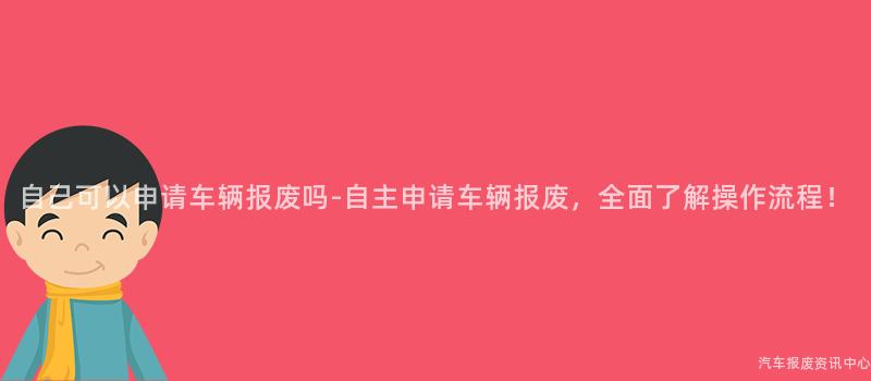 自己可以申请车辆报废吗-自主申请车辆报废，全面了解操作流程！