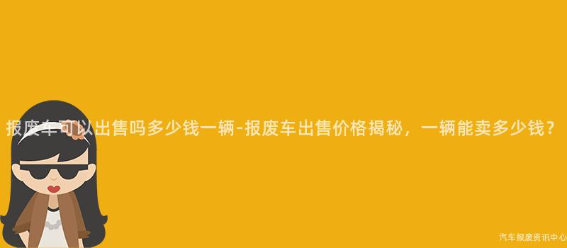 报废车可以出售吗多少钱一辆-报废车出售价格揭秘，一辆能卖多少钱？