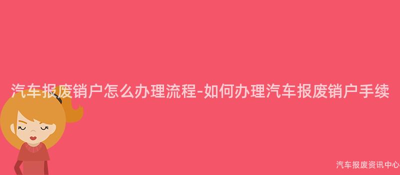 汽车报废销户怎么办理流程-如何办理汽车报废销户手续