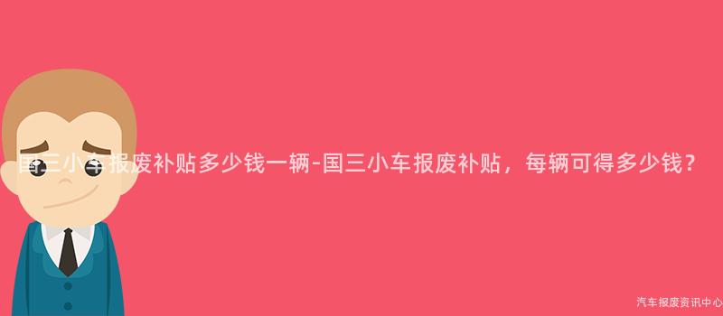 国三小车报废补贴多少钱一辆-国三小车报废补贴，每辆可得多少钱？
