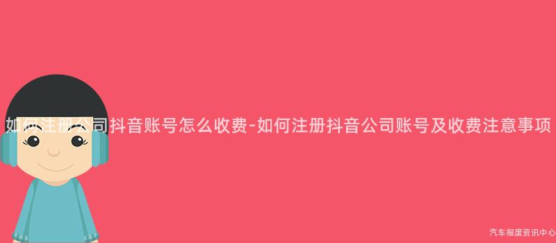 如何注册公司抖音账号怎么收费-如何注册抖音公司账号及收费注意事项