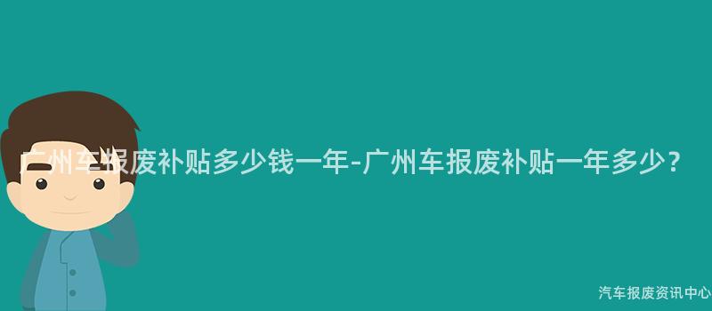 广州车报废补贴多少钱一年-广州车报废补贴一年多少？