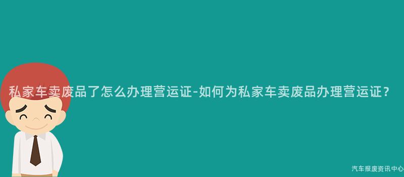 私家车卖废品了怎么办理营运证-如何为私家车卖废品办理营运证？