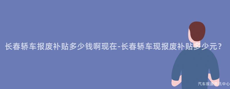 长春轿车报废补贴多少钱啊现在-长春轿车现报废补贴多少元？