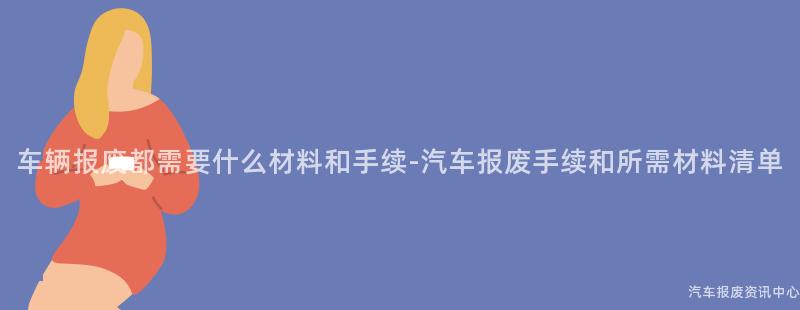 车辆报废都需要什么材料和手续-汽车报废手续和所需材料清单