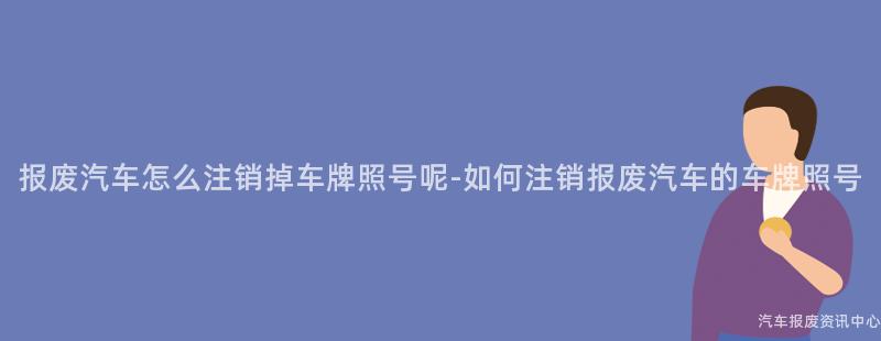 报废汽车怎么注销掉车牌照号呢-如何注销报废汽车的车牌照号