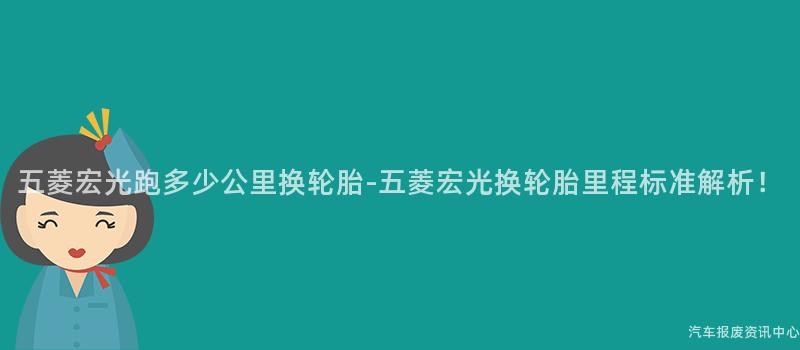 五菱宏光跑多少公里换轮胎-五菱宏光换轮胎里程标准解析！