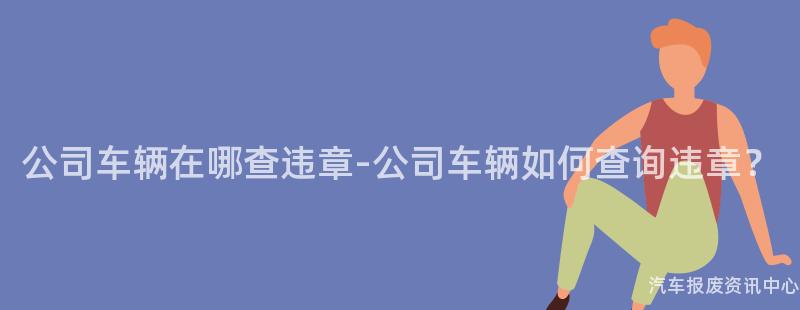 公司车辆在哪查违章-公司车辆如何查询违章？