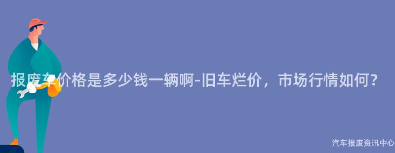 报废车价格是多少钱一辆啊-旧车烂价，市场行情如何？