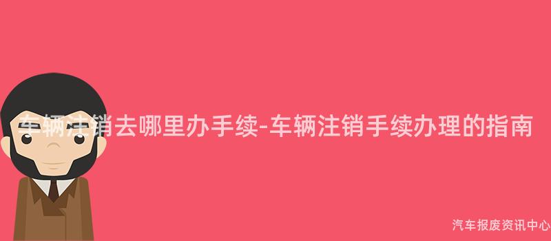 车辆注销去哪里办手续-车辆注销手续办理的指南