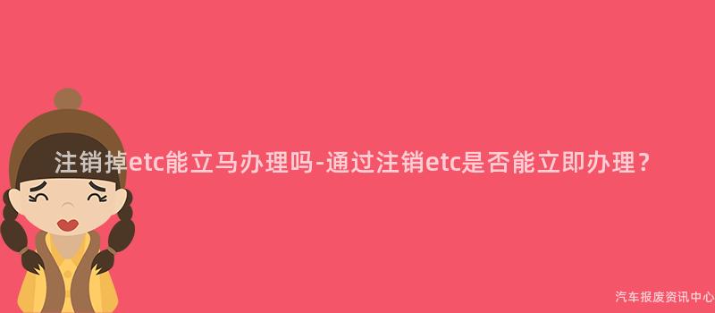 注销掉etc能立马办理吗-通过注销etc是否能立即办理？
