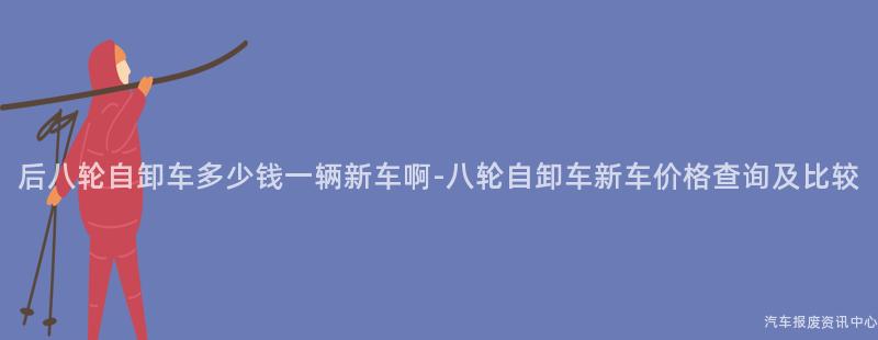 后八轮自卸车多少钱一辆新车啊-八轮自卸车新车价格查询及比较