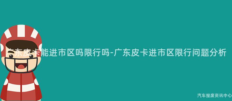 广东皮卡能进市区吗限行吗-广东皮卡进市区限行问题分析