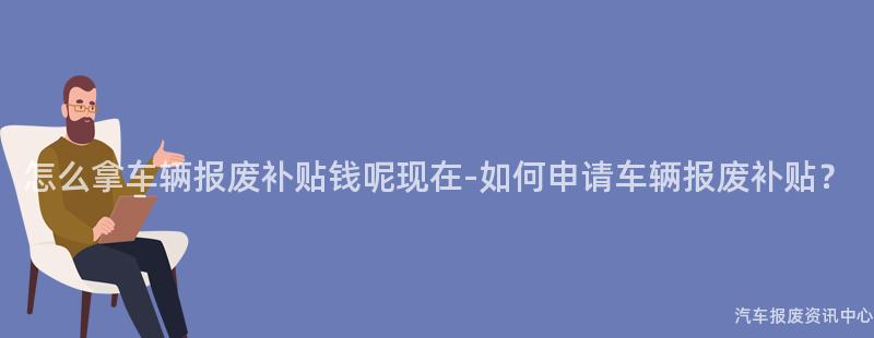 怎么拿车辆报废补贴钱呢现在-如何申请车辆报废补贴？