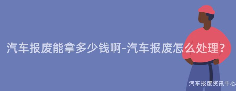 汽车报废能拿多少钱啊-汽车报废怎么处理？