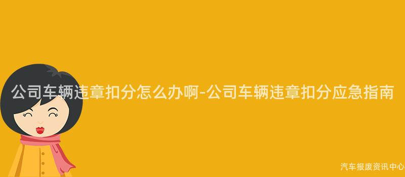 公司车辆违章扣分怎么办啊-公司车辆违章扣分应急指南