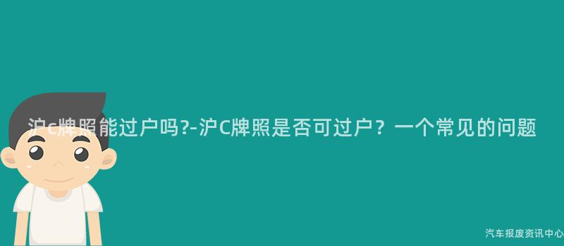 沪c牌照能过户吗-沪C牌照是否可过户？一个常见的问题