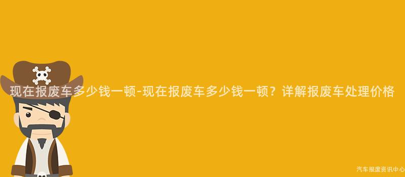 现在报废车多少钱一顿-现在报废车多少钱一顿？详解报废车处理价格