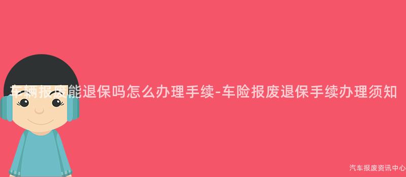 车辆报废能退保吗怎么办理手续-车险报废退保手续办理须知