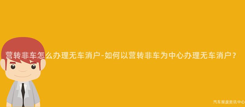 营转非车怎么办理无车消户-如何以营转非车为中心办理无车消户？