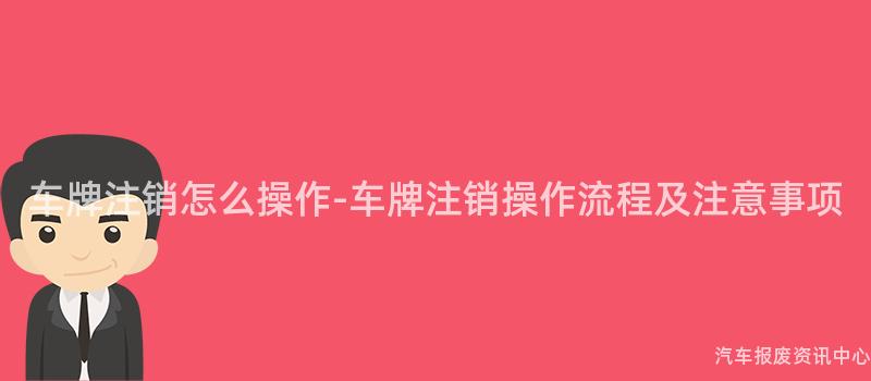 车牌注销怎么操作-车牌注销操作流程及注意事项