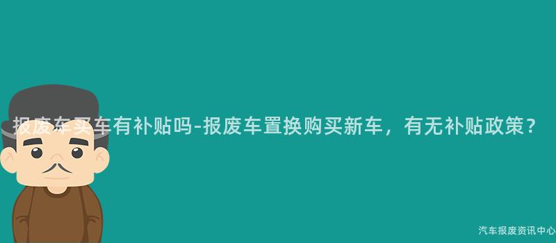 报废车买车有补贴吗-报废车置换购买新车，有无补贴政策？