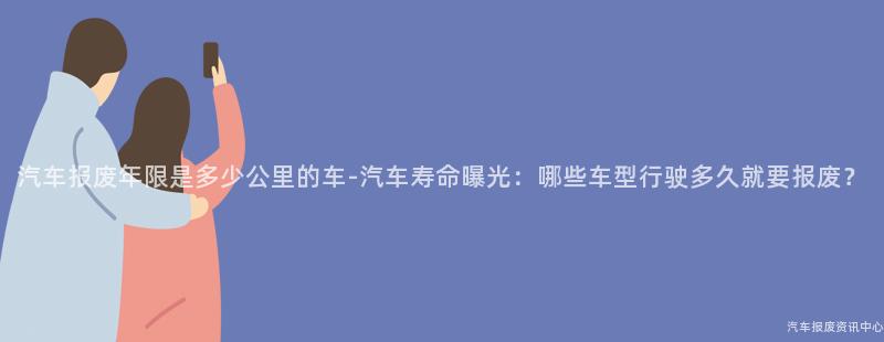 汽车报废年限是多少公里的车-汽车寿命曝光：哪些车型行驶多久就要报废？