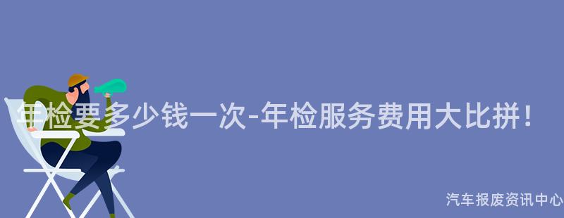 年检要多少钱一次-年检服务费用大比拼！