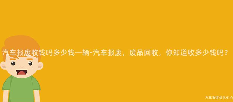 汽车报废收钱吗多少钱一辆-汽车报废，废品回收，你知道收多少钱吗？