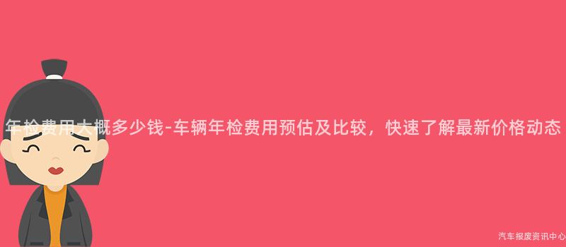 年检费用大概多少钱-车辆年检费用预估及比较，快速了解最新价格动态