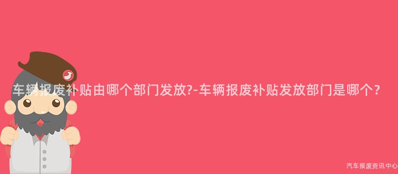车辆报废补贴由哪个部门发放?-车辆报废补贴发放部门是哪个？